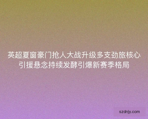 英超夏窗豪门抢人大战升级多支劲旅核心引援悬念持续发酵引爆新赛季格局