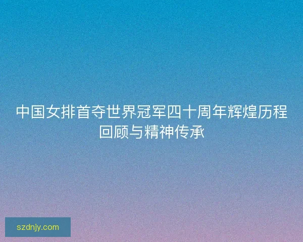 中国女排首夺世界冠军四十周年辉煌历程回顾与精神传承